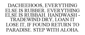 DACHEEHOOS, EVERYTHING ELSE IS RUBBER. EVERYTHING ELSE IS RUBBAH. HANDWASH – TRADEWIND DRY, LOAN IT LOSE IT, IF FOUND RETURN TO PARADISE. STEP WITH ALOHA.